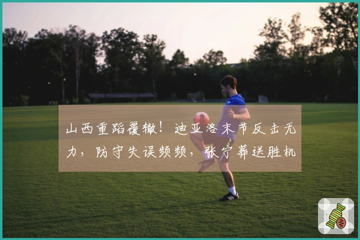 山西重蹈覆辙！迪亚洛末节反击无力，防守失误频频，张宁葬送胜机！