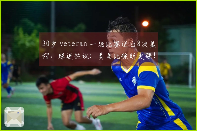 30岁 veteran 一场比赛送出8次盖帽，球迷热议：真是比徐昕更强！