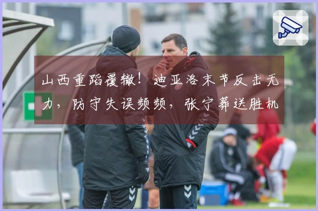 山西重蹈覆辙！迪亚洛末节反击无力，防守失误频频，张宁葬送胜机！