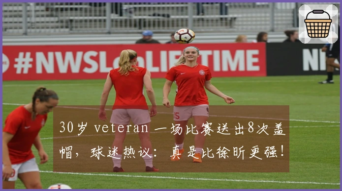 30岁 veteran 一场比赛送出8次盖帽，球迷热议：真是比徐昕更强！