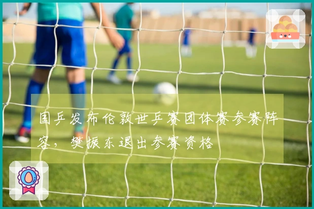 国乒发布伦敦世乒赛团体赛参赛阵容，樊振东退出参赛资格