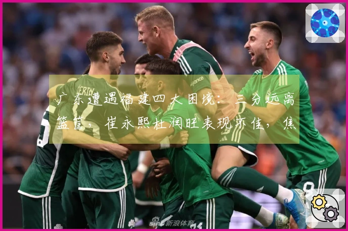 广东遭遇福建四大困境：三分远离篮筐，崔永熙杜润旺表现不佳，焦泊乔未登场