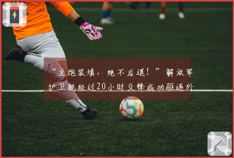 “主炮装填，绝不后退！”解放军护卫舰经过20小时交锋成功驱逐外舰