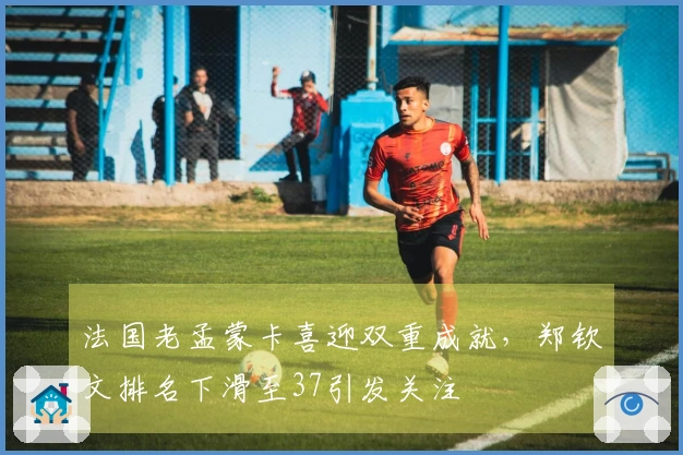 法国老孟蒙卡喜迎双重成就，郑钦文排名下滑至37引发关注