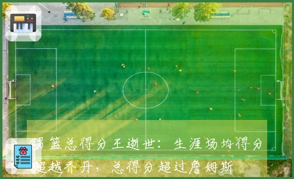 男篮总得分王逝世：生涯场均得分超越乔丹，总得分超过詹姆斯