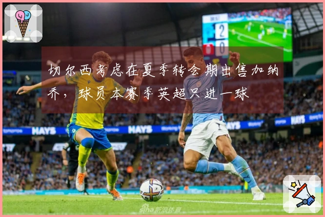 切尔西考虑在夏季转会期出售加纳乔，球员本赛季英超只进一球