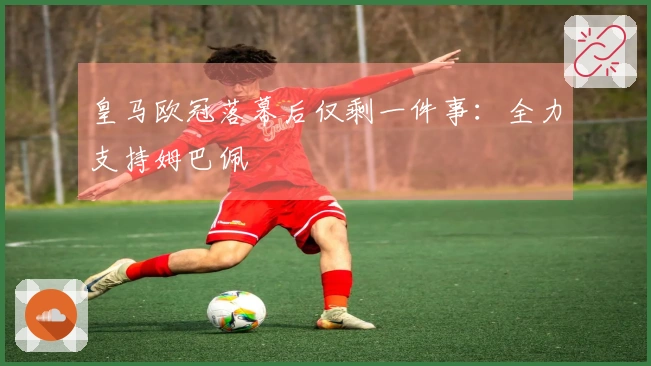 皇马欧冠落幕后仅剩一件事：全力支持姆巴佩
