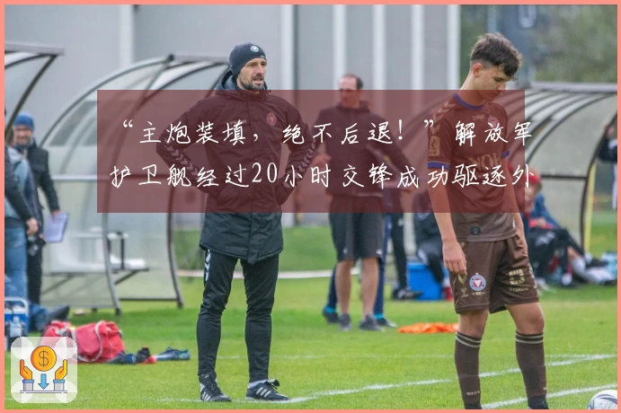 “主炮装填，绝不后退！”解放军护卫舰经过20小时交锋成功驱逐外舰