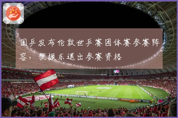国乒发布伦敦世乒赛团体赛参赛阵容，樊振东退出参赛资格