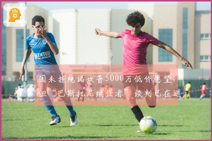 国米拒绝诺坎普5000万低价愿望，但“巴斯托尼继任者”谈判已在进行