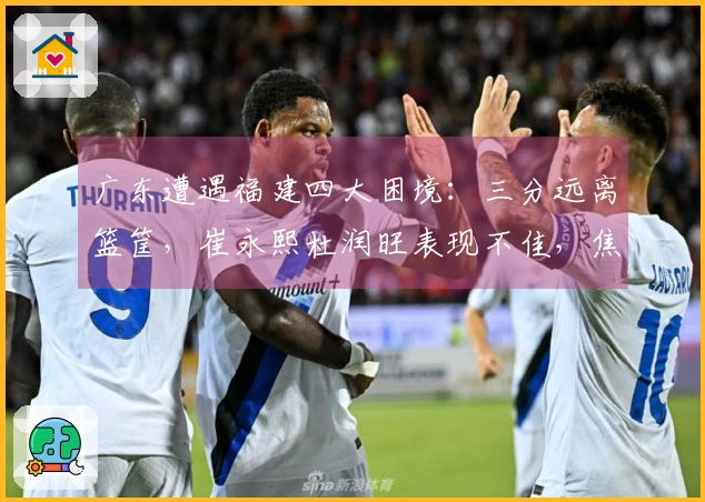 广东遭遇福建四大困境：三分远离篮筐，崔永熙杜润旺表现不佳，焦泊乔未登场