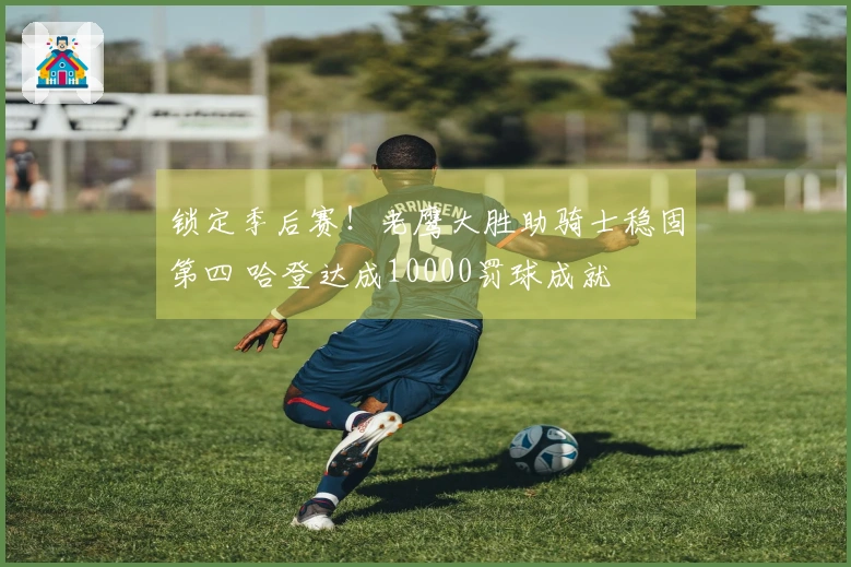 锁定季后赛！老鹰大胜助骑士稳固第四 哈登达成10000罚球成就