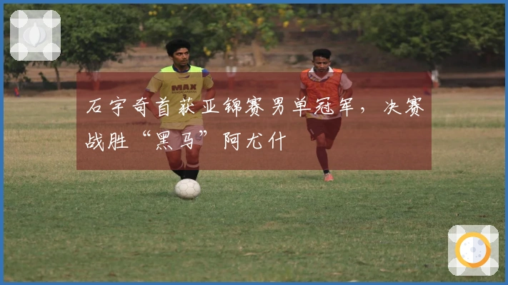石宇奇首获亚锦赛男单冠军，决赛战胜“黑马”阿尤什